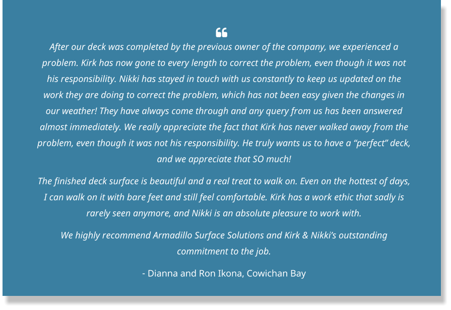   After our deck was completed by the previous owner of the company, we experienced a problem. Kirk has now gone to every length to correct the problem, even though it was not his responsibility. Nikki has stayed in touch with us constantly to keep us updated on the work they are doing to correct the problem, which has not been easy given the changes in our weather! They have always come through and any query from us has been answered almost immediately. We really appreciate the fact that Kirk has never walked away from the problem, even though it was not his responsibility. He truly wants us to have a “perfect” deck, and we appreciate that SO much! The finished deck surface is beautiful and a real treat to walk on. Even on the hottest of days, I can walk on it with bare feet and still feel comfortable. Kirk has a work ethic that sadly is rarely seen anymore, and Nikki is an absolute pleasure to work with. We highly recommend Armadillo Surface Solutions and Kirk & Nikki’s outstanding commitment to the job. - Dianna and Ron Ikona, Cowichan Bay