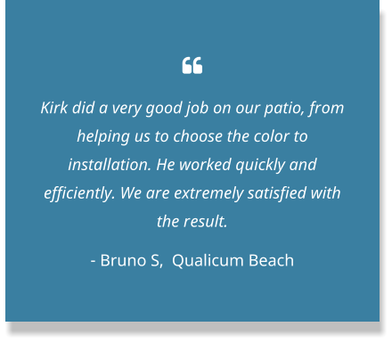  Kirk did a very good job on our patio, from helping us to choose the color to installation. He worked quickly and efficiently. We are extremely satisfied with the result.  - Bruno S,  Qualicum Beach