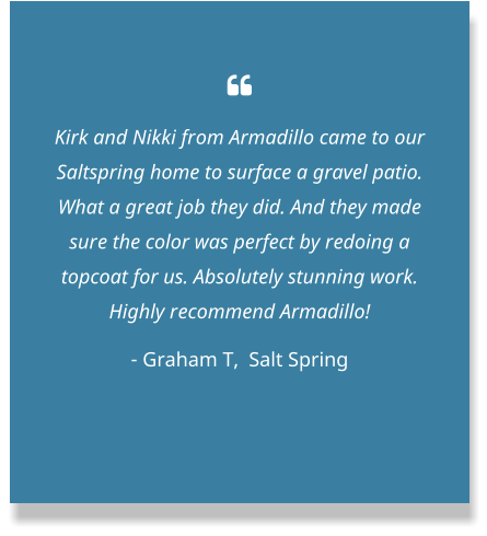  Kirk and Nikki from Armadillo came to our Saltspring home to surface a gravel patio. What a great job they did. And they made sure the color was perfect by redoing a topcoat for us. Absolutely stunning work. Highly recommend Armadillo! - Graham T,  Salt Spring